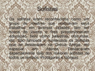 Sofistas
• Os sofistas eram reconhecidos como um
grupo de mestres que realizavam seus
trabalhos em diversas cidades. Iam em
busca de jovens e lhes proporcionavam
educação, bem como palestras, discursos,
etc. São famosos e numerosos os Sofistas
que se destacaram na Grécia Antiga, em
especial em Atenas. Destacaram
especialmente dois dos maiores sofistas de
todos os tempos, Protágoras e Górgias.
 