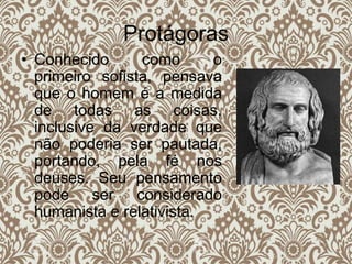 Protágoras
• Conhecido como o
primeiro sofista, pensava
que o homem é a medida
de todas as coisas,
inclusive da verdade que
não poderia ser pautada,
portando, pela fé nos
deuses. Seu pensamento
pode ser considerado
humanista e relativista.
 