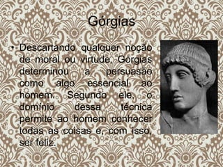 Górgias
• Descartando qualquer noção
de moral ou virtude, Górgias
determinou a persuasão
como algo essencial ao
homem. Segundo ele, o
domínio dessa técnica
permite ao homem conhecer
todas as coisas e, com isso,
ser feliz.
 
