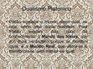Dualismo Platonico
• Platão concebe o mundo como dual, ou
seja, como uma dupla realidade. Para
Platão existem dois tipos de
conhecimento, o Mundo das Ideias, que
é o mais verdadeiro porque se mantém
igual, e o Mundo Real, que altera-se e
transforma-se, sem manter-se igual.
 