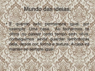 Mundo das ideias:
• É quando tudo permanece igual, por
exemplo: Uma casa. Ao fecharmos os
olhos ou passar certo tempo sem vê-la,
conseguimos ainda guardar lembranças
dela, desde cor, forma e textura. A casa irá
manter-se sempre igual.
 