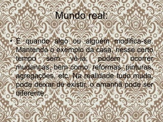 Mundo real:
• É quando algo ou alguém modifica-se.
Mantendo o exemplo da casa, nesse certo
tempo sem vê-la, podem ocorrer
mudanças, bem como: reformas, pinturas,
agregações, etc. Na realidade tudo muda,
pode deixar de existir, o amanhã pode ser
diferente.
 
