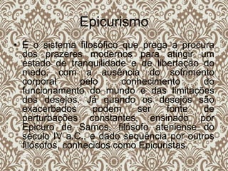 Epicurismo
• É o sistema filosófico que prega a procura
dos prazeres modernos para atingir um
estado de tranquilidade e de libertação do
medo, com a ausência do sofrimento
corporal pelo conhecimento do
funcionamento do mundo e das limitações
dos desejos. Já quando os desejos são
exacerbados podem ser fonte de
perturbações constantes, ensinado por
Epicuro de Samos, filósofo ateniense do
século IV a.C., e dado sequência por outros
filósofos, conhecidos como Epicuristas.
 