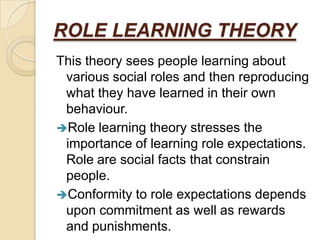 ROLE LEARNING THEORY
This theory sees people learning about
 various social roles and then reproducing
 what they have learned in their own
 behaviour.
Role learning theory stresses the
 importance of learning role expectations.
 Role are social facts that constrain
 people.
Conformity to role expectations depends
 upon commitment as well as rewards
 and punishments.
 
