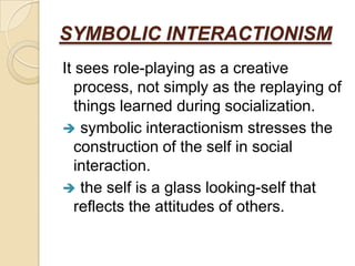 SYMBOLIC INTERACTIONISM
It sees role-playing as a creative
   process, not simply as the replaying of
   things learned during socialization.
 symbolic interactionism stresses the
   construction of the self in social
   interaction.
 the self is a glass looking-self that
   reflects the attitudes of others.
 