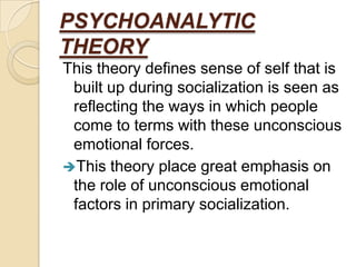 PSYCHOANALYTIC
THEORY
This theory defines sense of self that is
 built up during socialization is seen as
 reflecting the ways in which people
 come to terms with these unconscious
 emotional forces.
This theory place great emphasis on
 the role of unconscious emotional
 factors in primary socialization.
 