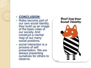    CONCLUSION:
   Roles become part of
    our own social identity,
    they build up an image
    of the basic roles of
    our society. And
    construct a mental
    map of our many
    social positions.
   social interaction is a
    process of self
    presentation. We are
    always presenting
    ourselves for others to
    observe.
 