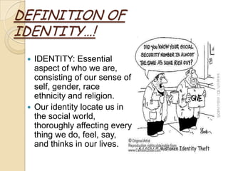 DEFINITION OF
IDENTITY…!
    IDENTITY: Essential
     aspect of who we are,
     consisting of our sense of
     self, gender, race
     ethnicity and religion.
    Our identity locate us in
     the social world,
     thoroughly affecting every
     thing we do, feel, say,
     and thinks in our lives.
 