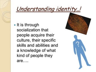 Understanding identity..!

   It is through
    socialization that
    people acquire their
    culture, their specific
    skills and abilities and
    a knowledge of what
    kind of people they
    are….
 