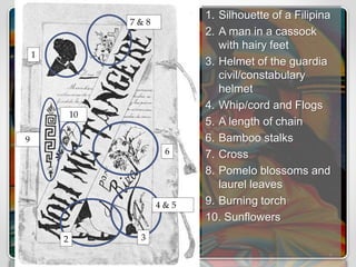 1. Silhouette of a Filipina
2. A man in a cassock
with hairy feet
3. Helmet of the guardia
civil/constabulary
helmet
4. Whip/cord and Flogs
5. A length of chain
6. Bamboo stalks
7. Cross
8. Pomelo blossoms and
laurel leaves
9. Burning torch
10. Sunflowers
1
2 3
4 & 5
7 & 8
6
9
10
 