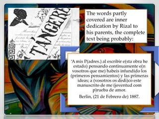 ‘A mis P(adres.) al escribir e(sta obra he
estado) pensando continuamente e(n
vosotros que me) habeis infundido los
(primeros pensamientos) y las primeras
ideas; a (vosotros os dedi)co este
manuscrito de me (joventud com
p)rueba de amor.
Berlin, (21 de Febrero de) 1887.
The words partly
covered are inner
dedication by Rizal to
his parents, the complete
text being probably:
 