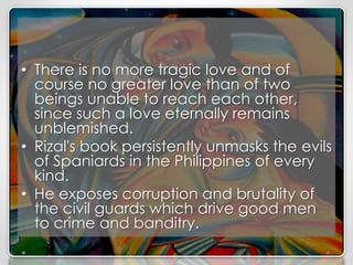 • There is no more tragic love and of
course no greater love than of two
beings unable to reach each other,
since such a love eternally remains
unblemished.
• Rizal's book persistently unmasks the evils
of Spaniards in the Philippines of every
kind.
• He exposes corruption and brutality of
the civil guards which drive good men
to crime and banditry.
 