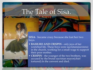 The Tale of Sisa.
SISA- became crazy because she lost her two
boys.
• BASILIIO AND CRISPIN - only joys of her
wretched life. These boys were sacristans(sextons)
in the church, working for a small wage to support
their poor mother.
• CRISPIN - the younger of the two brothers, was
accused by the brutal sacristan mayor(chief
tortured) in the convent and died.
 
