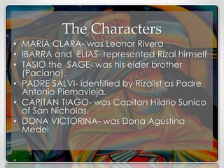 The Characters
• MARIA CLARA- was Leonor Rivera
• IBARRA and ELIAS- represented Rizal himself
• TASIO the SAGE- was his elder brother
(Paciano).
• PADRE SALVI- identified by Rizalist as Padre
Antonio Piernavieja.
• CAPITAN TIAGO- was Capitan Hilario Sunico
of San Nicholas.
• DONA VICTORINA- was Dona Agustina
Medel
 