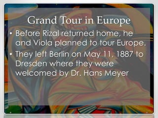 Grand Tour in Europe
• Before Rizal returned home, he
and Viola planned to tour Europe.
• They left Berlin on May 11, 1887 to
Dresden where they were
welcomed by Dr. Hans Meyer
 