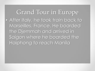 Grand Tour in Europe
• After Italy, he took train back to
Marseilles, France. He boarded
the Djemmah and arrived in
Saigon where he boarded the
Haiphong to reach Manila
 