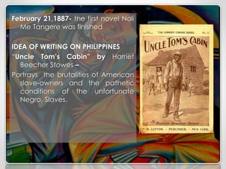 February 21,1887- the first novel Noli
Me Tangere was finished
IDEA OF WRITING ON PHILIPPINES
“Uncle Tom’s Cabin” by Harriet
Beecher Stowes –
Portrays the brutalities of American
slave-owners and the pathetic
conditions of the unfortunate
Negro, Slaves.
 