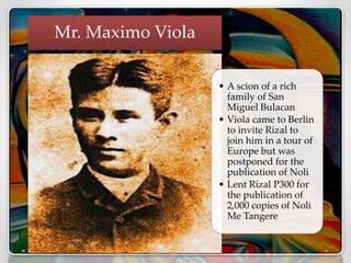 • A scion of a rich
family of San
Miguel Bulacan
• Viola came to Berlin
to invite Rizal to
join him in a tour of
Europe but was
postponed for the
publication of Noli
• Lent Rizal P300 for
the publication of
2,000 copies of Noli
Me Tangere
Mr. Maximo Viola
 
