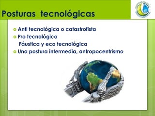 Posturas tecnológicas
 Anti tecnológica o catastrofista
 Pro tecnológica
Fáustica y eco tecnológica
 Una postura intermedia, antropocentrismo
 