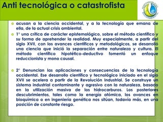 Anti tecnológica o catastrofista
 acusan a la ciencia occidental, y a la tecnología que emana de
ella, de la actual crisis ambiental.
 1° una crítica de carácter epistemológico, sobre el método científico y
su forma de aprehender la realidad. Muy especialmente, a partir del
siglo XVII, con los avances científicos y metodológicos, se desarrolló
una ciencia que inició la separación entre naturaleza y cultura. El
método científico hipotético-deductivo fomentó un enfoque
reduccionista y mono causal.
 2° Denuncian las aplicaciones y consecuencias de la tecnología
occidental. Ese desarrollo científico y tecnológico iniciado en el siglo
XVII se acelera a partir de la Revolución Industrial. Se construye un
sistema industrial contaminante y agresivo con la naturaleza, basado
en la utilización masiva de los hidrocarburos. Los posteriores
descubrimientos, tales como la energía atómica, los avances en
bioquímica o en ingeniería genética nos sitúan, todavía más, en una
posición de constante riesgo.
 