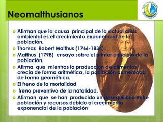 Neomalthusianos
 Afirman que la causa principal de la actual crisis
ambiental es el crecimiento exponencial de la
población.
 Thomas Robert Malthus (1766-1834)
 Malthus (1798) ensayo sobre el primer principio de la
población.
 Afirma que mientras la producción de alimentos
crecía de forma aritmética, la población aumentaba
de forma geométrica.
 El freno de la mortalidad
 freno preventivo de la natalidad.
 Afirman que se han producido un desequilibrio entre
población y recursos debido al crecimiento
exponencial de la población
 