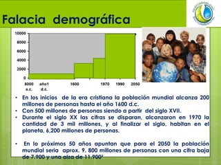 Falacia demográfica
• En los inicios de la era cristiana la población mundial alcanza 200
millones de personas hasta el año 1600 d.c.
• Con 500 millones de personas siendo a partir del siglo XVII.
• Durante el siglo XX las cifras se disparan, alcanzaron en 1970 la
cantidad de 3 mil millones, y al finalizar el siglo, habitan en el
planeta, 6,200 millones de personas.
• En lo próximos 50 años apuntan que para el 2050 la población
mundial seria aprox. 9. 800 millones de personas con una cifra baja
de 7.900 y una alza de 11.900²
 