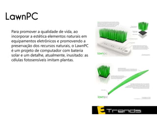LawnPC
 Para promover a qualidade de vida, ao
 incorporar a estética elementos naturais em
 equipamentos eletrônicos e promovendo a
 preservação dos recursos naturais, o LawnPC
 é um projeto de computador com bateria
 solar e um detalhe, atualmente, inusitado: as
 células fotosensíveis imitam plantas.
 