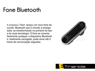 Fone Bluetooth

 A empresa i-Tech lançou um novo fone de
 ouvido Bluetooth que é movido a energia
 solar, se transformando no primeiro do tipo
 a ter essa tecnologia. O fone se conecta
 facilmente qualquer a dispositivo Bluetooth
 e, totalmente carregado, pode durar até 5
 horas de conversação seguidas.
 