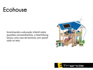 Ecohouse


 Incentivando a educação infantil sobre
 questões socioambientais, a HearthSong
 lançou uma casa de bonecas com painel
 solar no teto.
 