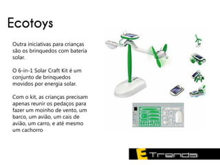 Ecotoys
Outra iniciativas para crianças
são os brinquedos com bateria
solar.

O 6-in-1 Solar Craft Kit é um
conjunto de brinquedos
movidos por energia solar.

Com o kit, as crianças precisam
apenas reunir os pedaços para
fazer um moinho de vento, um
barco, um avião, um cais de
avião, um carro, e até mesmo
um cachorro
 