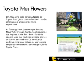 Toyota Prius Flowers
 Em 2009, uma ação para divulgação do
 Toyota Prius gerou boca-a-boca em cidades
 americanas e uma enorme mídia
 espontânea.

 As flores gigantes passaram por Boston,
 Nova York, Chicago, Seattle, San Francisco e
 Los Angeles. Cada “flor” é uma fonte de
 energia solar, que pode ser utilizada através
 de bancos em sua base. Os americanos
 puderam recarregar celular ou usar laptops
 enquanto conheceram a terceira geração do
 Toyota Prius.
 