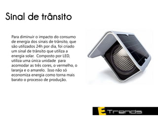 Sinal de trânsito
 Para diminuir o impacto do consumo
 de energia dos sinais de trânsito, que
 são utilizados 24h por dia, foi criado
 um sinal de trânsito que utiliza a
 energia solar. Composto por LED,
 utiliza uma única unidade para
 acomodar as três cores, o vermelho, o
 laranja e o amarelo. Isso não só
 economiza energia como torna mais
 barato o processo de produção.
 