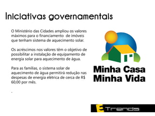 Iniciativas governamentais
 O Ministério das Cidades ampliou os valores
 máximos para o financiamento de imóveis
 que tenham sistema de aquecimento solar.

 Os acréscimos nos valores têm o objetivo de
 possibilitar a instalação de equipamento de
 energia solar para aquecimento de água.

 Para as famílias, o sistema solar de
 aquecimento de água permitirá redução nas
 despesas de energia elétrica de cerca de R$
 60,00 por mês.

 .
 