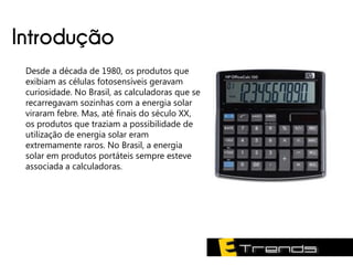 Introdução
 Desde a década de 1980, os produtos que
 exibiam as células fotosensíveis geravam
 curiosidade. No Brasil, as calculadoras que se
 recarregavam sozinhas com a energia solar
 viraram febre. Mas, até finais do século XX,
 os produtos que traziam a possibilidade de
 utilização de energia solar eram
 extremamente raros. No Brasil, a energia
 solar em produtos portáteis sempre esteve
 associada a calculadoras.
 
