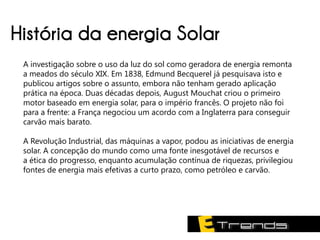 História da energia Solar
 A investigação sobre o uso da luz do sol como geradora de energia remonta
 a meados do século XIX. Em 1838, Edmund Becquerel já pesquisava isto e
 publicou artigos sobre o assunto, embora não tenham gerado aplicação
 prática na época. Duas décadas depois, August Mouchat criou o primeiro
 motor baseado em energia solar, para o império francês. O projeto não foi
 para a frente: a França negociou um acordo com a Inglaterra para conseguir
 carvão mais barato.

 A Revolução Industrial, das máquinas a vapor, podou as iniciativas de energia
 solar. A concepção do mundo como uma fonte inesgotável de recursos e
 a ética do progresso, enquanto acumulação contínua de riquezas, privilegiou
 fontes de energia mais efetivas a curto prazo, como petróleo e carvão.
 