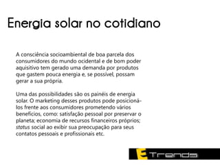 Energia solar no cotidiano
 A consciência socioambiental de boa parcela dos
 consumidores do mundo ocidental e de bom poder
 aquisitivo tem gerado uma demanda por produtos
 que gastem pouca energia e, se possível, possam
 gerar a sua própria.

 Uma das possibilidades são os painéis de energia
 solar. O marketing desses produtos pode posicioná-
 los frente aos consumidores prometendo vários
 benefícios, como: satisfação pessoal por preservar o
 planeta; economia de recursos financeiros próprios;
 status social ao exibir sua preocupação para seus
 contatos pessoais e profissionais etc.
 