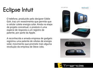 Eclipse Intuit
 O telefone, produzido pelo designer Eddie
 Goh, traz um revestimento que permite que
 o celular colete energia solar. Ainda na etapa
 de projeto conceitual, o produto é uma
 espécie de resposta a um registro de
 patente, por parte da Apple.

 A reconhecida e amada empresa de gadgets
 registrou uma patente de células de energia
 solar, movimento que promete mais alguma
 revolução da empresa de Steve Jobs.
 