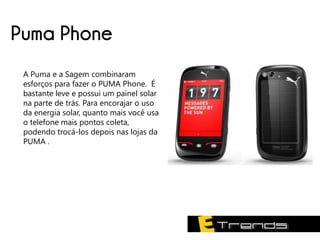 Puma Phone
 A Puma e a Sagem combinaram
 esforços para fazer o PUMA Phone. É
 bastante leve e possui um painel solar
 na parte de trás. Para encorajar o uso
 da energia solar, quanto mais você usa
 o telefone mais pontos coleta,
 podendo trocá-los depois nas lojas da
 PUMA .
 