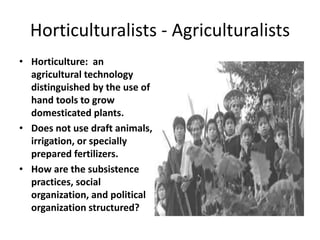 Horticulturalists - Agriculturalists
• Horticulture: an
agricultural technology
distinguished by the use of
hand tools to grow
domesticated plants.
• Does not use draft animals,
irrigation, or specially
prepared fertilizers.
• How are the subsistence
practices, social
organization, and political
organization structured?
 
