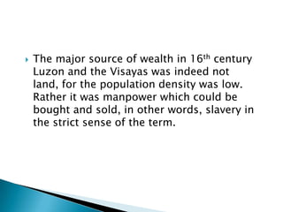    The major source of wealth in 16th century
    Luzon and the Visayas was indeed not
    land, for the population density was low.
    Rather it was manpower which could be
    bought and sold, in other words, slavery in
    the strict sense of the term.
 
