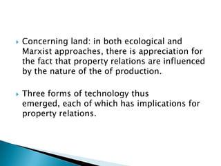    Concerning land: in both ecological and
    Marxist approaches, there is appreciation for
    the fact that property relations are influenced
    by the nature of the of production.

   Three forms of technology thus
    emerged, each of which has implications for
    property relations.
 