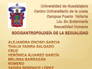 Universidad de Guadalajara Centro Universitario de la costa  Campus Puerto  Vallarta   Lic. En Enfermería Sexualidad Humana  SOCIOANTROPOLOGÍA DE LA SEXUALIDAD  ALEJANDRA ENCISO GARCIA  THALIA YADIRA SALGADO CRUZ VERÓNICA ÁLVAREZ GARCÍA MELISSA BARRAGÁN ROMERO YADIRA BERENICE LÓPEZ SOLÍS 