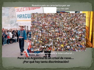 Nuestro país se caracteriza por ser
            un país de inmigrantes y no con
                      inmigrantes




   Por esa razón es un país multi e intercultural…
Pero si la Argentina es un crisol de razas…
   ¿Por qué hay tanta discriminación?
 