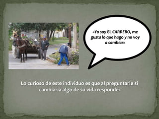 «Yo soy EL CARRERO, me
                               gusta lo que hago y no voy
                                       a cambiar»




Lo curioso de este individuo es que al preguntarle si
        cambiaria algo de su vida responde:
 