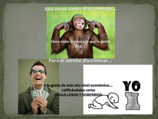 José no se siente discriminado…




    Hace oídos sordos a lo que la gente
                 dice….


  Pero él admite discriminar…



A la gente de más alto nivel económico…
           calificándolos como
       ORGULLOSOS Y SOBERBIOS
 