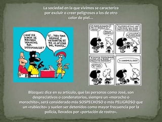 La sociedad en la que vivimos se caracteriza
              por excluir o creer peligrosos a los de otro
                             color de piel…




    Blázquez dice en su artículo, que las personas como José, son
      despreciativos o condenatorios, siempre un «morocho o
morochito», será considerado más SOSPECHOSO o más PELIGROSO que
 un «rubiecito» y suelen ser detenidos como mayor frecuencia por la
              policía, llevados por «portación de rostro».
 