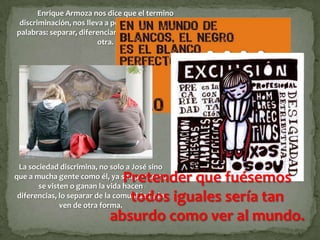 Enrique Armoza nos dice que el termino
 discriminación, nos lleva a pensar en las siguientes
palabras: separar, diferenciar, distinguir una cosa de
                         otra.




 La sociedad discrimina, no solo a José sino
                              Pretender que fuésemos
que a mucha gente como él, ya sea por como
       se visten o ganan la vida hacen
                               todos iguales sería tan
 diferencias, lo separar de la comunidad y lo
              ven de otra forma.
                            absurdo como ver al mundo.
 