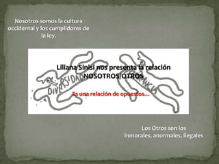 Nosotros somos la cultura
occidental y los cumplidores de
              la ley.




                  Liliana Sinisi nos presenta la relación
                            NOSOTROS/OTROS

                        Es una relación de opuestos…




                                                Los Otros son los
                                          inmorales, anormales, ilegales
 