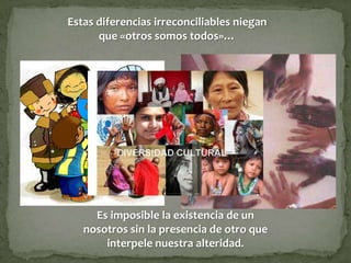Estas diferencias irreconciliables niegan
      que «otros somos todos»…




     Es imposible la existencia de un
   nosotros sin la presencia de otro que
       interpele nuestra alteridad.
 