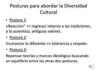 Posturas para abordar la Diversidad
               Cultural
• Postura 1:
«Reaccion" => regreso/ retorno a las tradiciones,
a lo autentico, antiguos valores.
• Postura 2:
Incorporar lo diferente => tolerancia y respeto.
• Postura 3:
Repensar teorías y marcos ideológico buscando
un equilibrio entre las otras dos posturas.
 